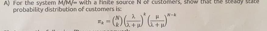 A) For the system M/M/ with a finite source N of customers, show that the steady state
probability distribution of customers is:
N-k
Tt =
