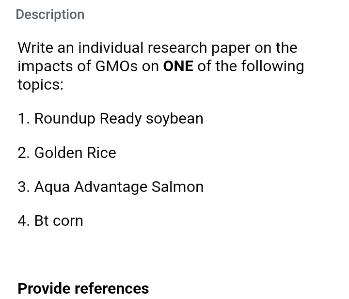 Description
Write an individual research paper on the
impacts of GMOS on ONE of the following
topics:
1. Roundup Ready soybean
2. Golden Rice
3. Aqua Advantage Salmon
4. Bt corn
Provide references
