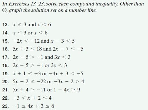In Exercises 13-23, solve each compound inequality. Other than
Ø, graph the solution set on a number line.
13. x< 3 and x < 6
14. xs 3 or x < 6
15. -2x < -12 and x – 3 < 5
16. 5x + 3 < 18 and 2x – 7 < -5
17. 2x – 5 > -1 and 3x < 3
18. 2x – 5 > -1 or 3x < 3
19. x + 1 s -3 or -4x + 3 < -5
20. 5x – 2 < -22 or -3x - 2 > 4
21. 5x + 4 2 -11 or 1
4x 2 9
22. -3 < x + 2s 4
23. -1 s 4x + 2 s 6
