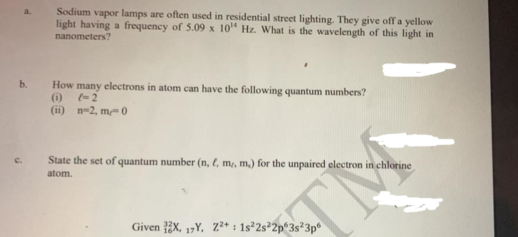 a.
Sodium vapor lamps are often used in residential street lighting. They give off a yellow
light having a frequency of 5.09 x 10¹4 Hz. What is the wavelength of this light in
nanometers?
b. How many electrons in atom can have the following quantum numbers?
(i)
= 2
(ii) n=2, m=0
State the set of quantum number (n, l, m, m,) for the unpaired electron in chlorine
atom.
Given 3X, 17Y, Z2+: 1s²2s22p63s23p6
TH