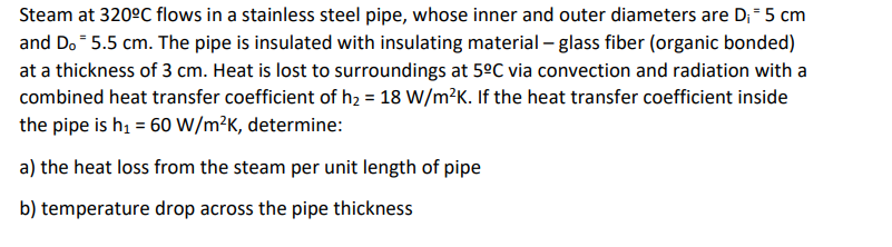 Steam at 320ºC flows in a stainless steel pipe, whose inner and outer diameters are D₁ = 5 cm
and Do 5.5 cm. The pipe is insulated with insulating material - glass fiber (organic bonded)
at a thickness of 3 cm. Heat is lost to surroundings at 5ºC via convection and radiation with a
combined heat transfer coefficient of h₂ = 18 W/m²K. If the heat transfer coefficient inside
the pipe is h₁ = 60 W/m²K, determine:
a) the heat loss from the steam per unit length of pipe
b) temperature drop across the pipe thickness