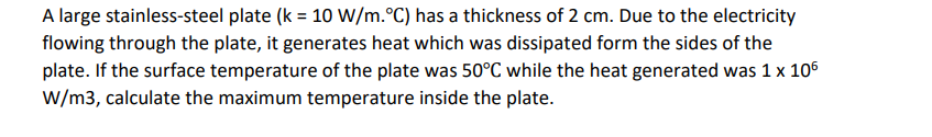 A large stainless-steel plate (k = 10 W/m. °C) has a thickness of 2 cm. Due to the electricity
flowing through the plate, it generates heat which was dissipated form the sides of the
plate. If the surface temperature of the plate was 50°C while the heat generated was 1 x 106
W/m3, calculate the maximum temperature inside the plate.