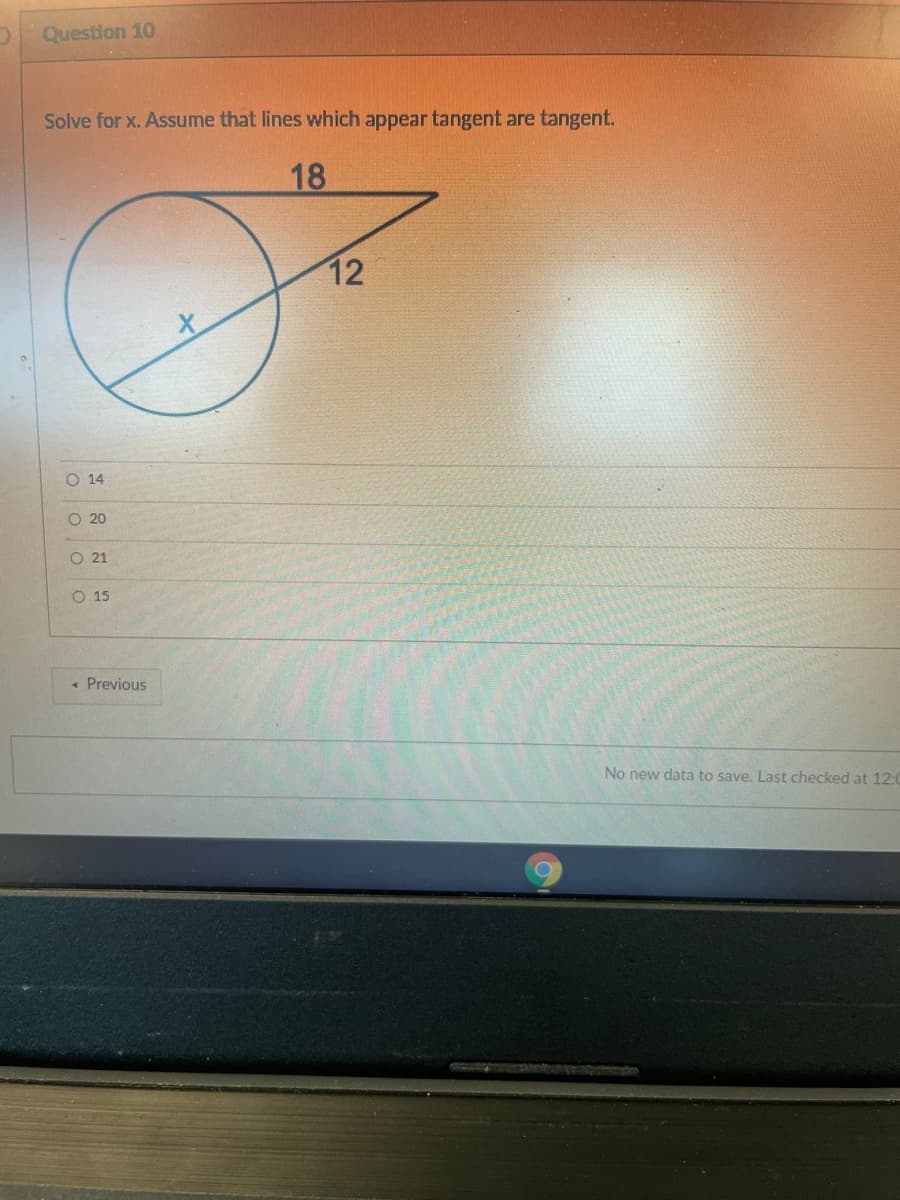 Question 10
Solve for x. Assume that lines which appear tangent are tangent.
18
12
O 14
O 20
O 21
O 15
« Previous
No new data to save. Last checked at 12:0
o oo O
