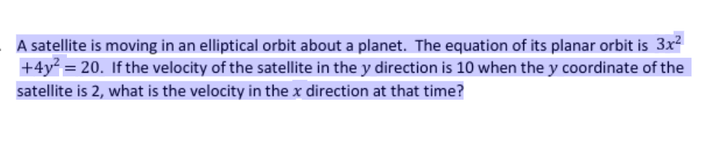 A satellite is moving in an elliptical orbit about a planet. The equation of its planar orbit is 3x?
+4y² = 20. If the velocity of the satellite in the y direction is 10 when the y coordinate of the
satellite is 2, what is the velocity in the x direction at that time?
