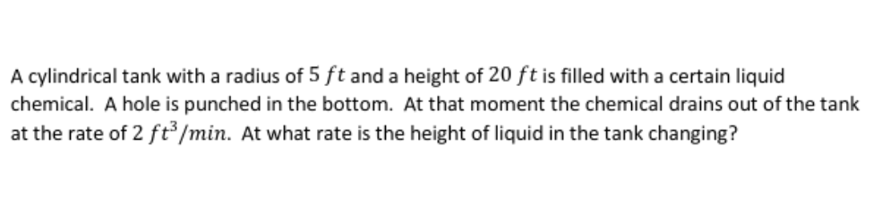A cylindrical tank with a radius of 5 ft and a height of 20 ft is filled with a certain liquid
chemical. A hole is punched in the bottom. At that moment the chemical drains out of the tank
at the rate of 2 ft /min. At what rate is the height of liquid in the tank changing?
