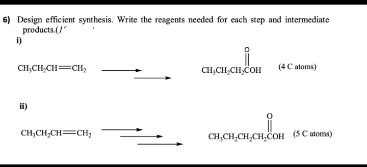 6) Design efficient synthesis. Write the reagents needed for each step and intermediate
products.(1
i)
CH3CH₂CH=CH₂
ii)
CH3CH₂CH=CH₂
i
CH3CH₂CH₂COH
(4 C atoms)
CH3CH₂CH₂CH₂COH (5 C atoms)