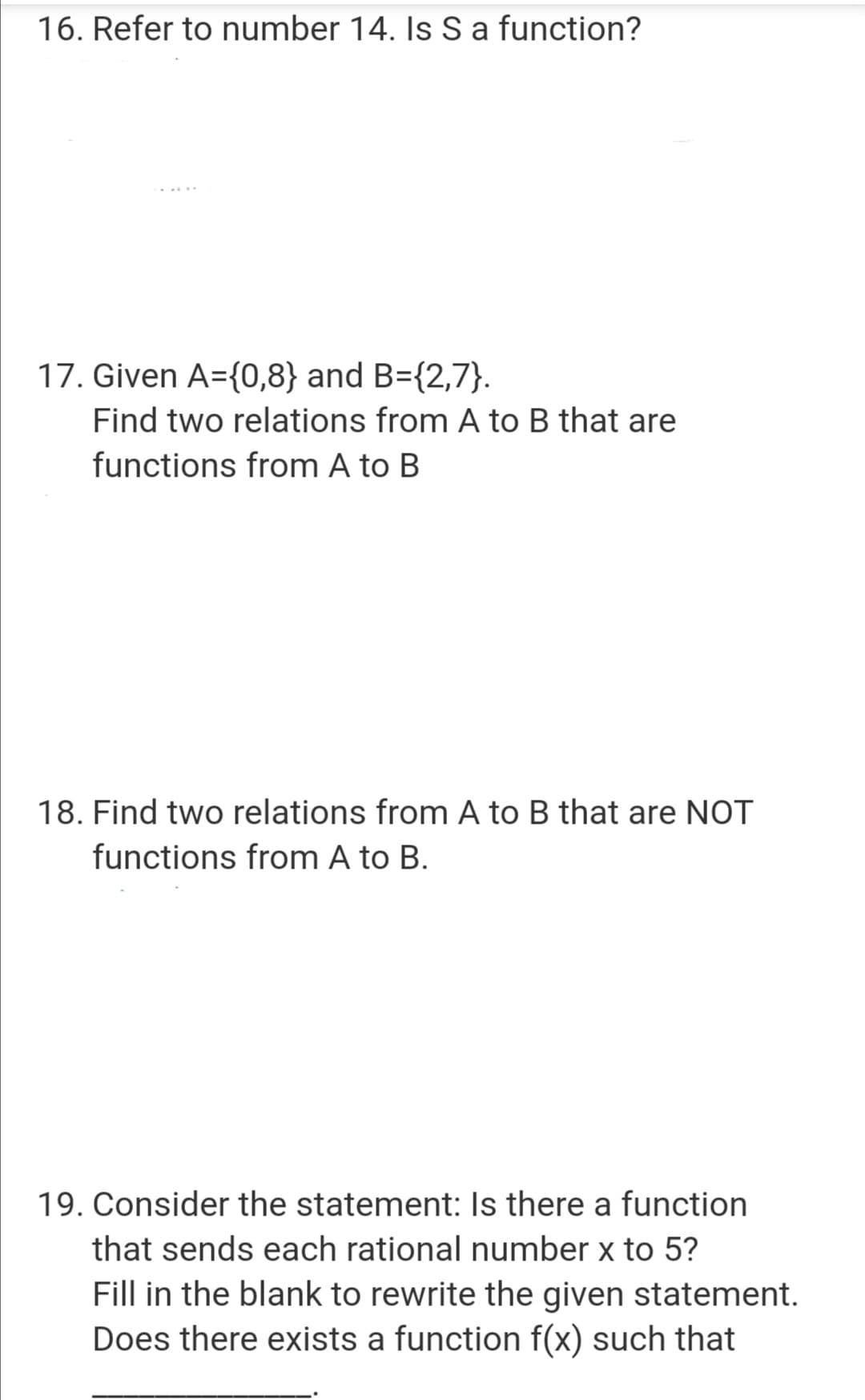 16. Refer to number 14. Is S a function?
17. Given A={0,8} and B={2,7}.
Find two relations from A to B that are
functions from A to B
18. Find two relations from A to B that are NOT
functions from A to B.
19. Consider the statement: Is there a function
that sends each rational number x to 5?
Fill in the blank to rewrite the given statement.
Does there exists a function f(x) such that
