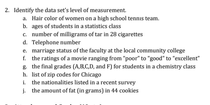 2. Identify the data set's level of measurement.
a. Hair color of women on a high school tennis team.
b. ages of students in a statistics class
c. number of milligrams of tar in 28 cigarettes
d. Telephone number
e. marriage status of the faculty at the local community college
f. the ratings of a movie ranging from "poor" to "good" to "excellent"
g. the final grades (A,B,C,D, and F) for students in a chemistry class
h. list of zip codes for Chicago
i. the nationalities listed in a recent survey
j. the amount of fat (in grams) in 44 cookies
