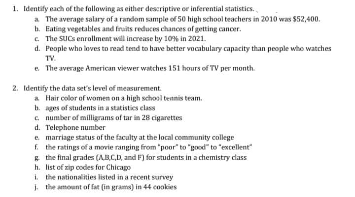 1. Identify each of the following as either descriptive or inferential statistics.,
a. The average salary of a random sample of 50 high school teachers in 2010 was $52,400.
b. Eating vegetables and fruits reduces chances of getting cancer.
c. The SUCS enrollment will increase by 10% in 2021.
d. People who loves to read tend to have better vocabulary capacity than people who watches
TV.
e. The average American viewer watches 151 hours of TV per month.
2. Identify the data set's level of measurement.
a. Hair color of women on a high school tennis team.
b. ages of students in a statistics class
c. number of milligrams of tar in 28 cigarettes
d. Telephone number
e. marriage status of the faculty at the local community college
f. the ratings of a movie ranging from "poor" to "good" to "excellent"
g. the final grades (A,B,C,D, and F) for students in a chemistry class
h. list of zip codes for Chicago
i. the nationalities listed in a recent survey
j. the amount of fat (in grams) in 44 cookies
