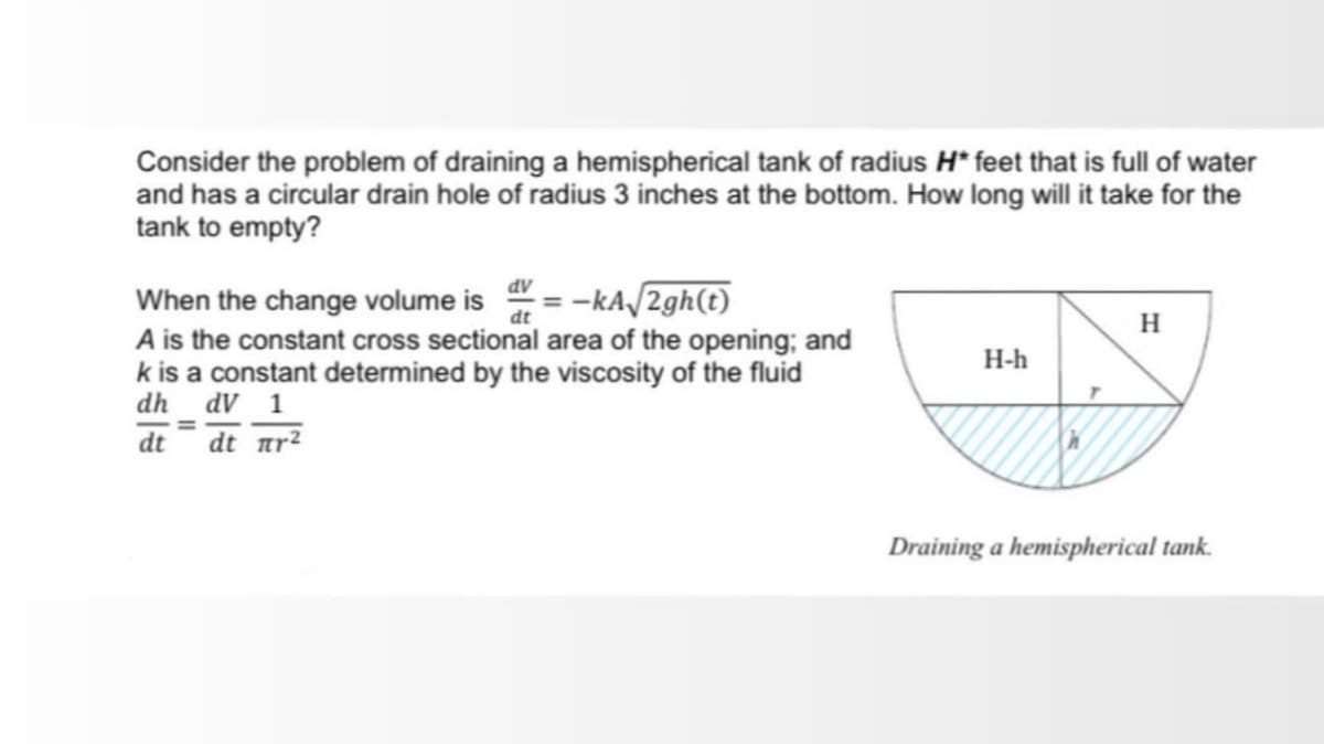 Consider the problem of draining a hemispherical tank of radius H* feet that is full of water
and has a circular drain hole of radius 3 inches at the bottom. How long will it take for the
tank to empty?
When the change volume is " = -kA/2gh(t)
A is the constant cross sectional area of the opening; and
k is a constant determined by the viscosity of the fluid
dh_ dV 1
H
H-h
dt
dt r?
Draining a hemispherical tank.
