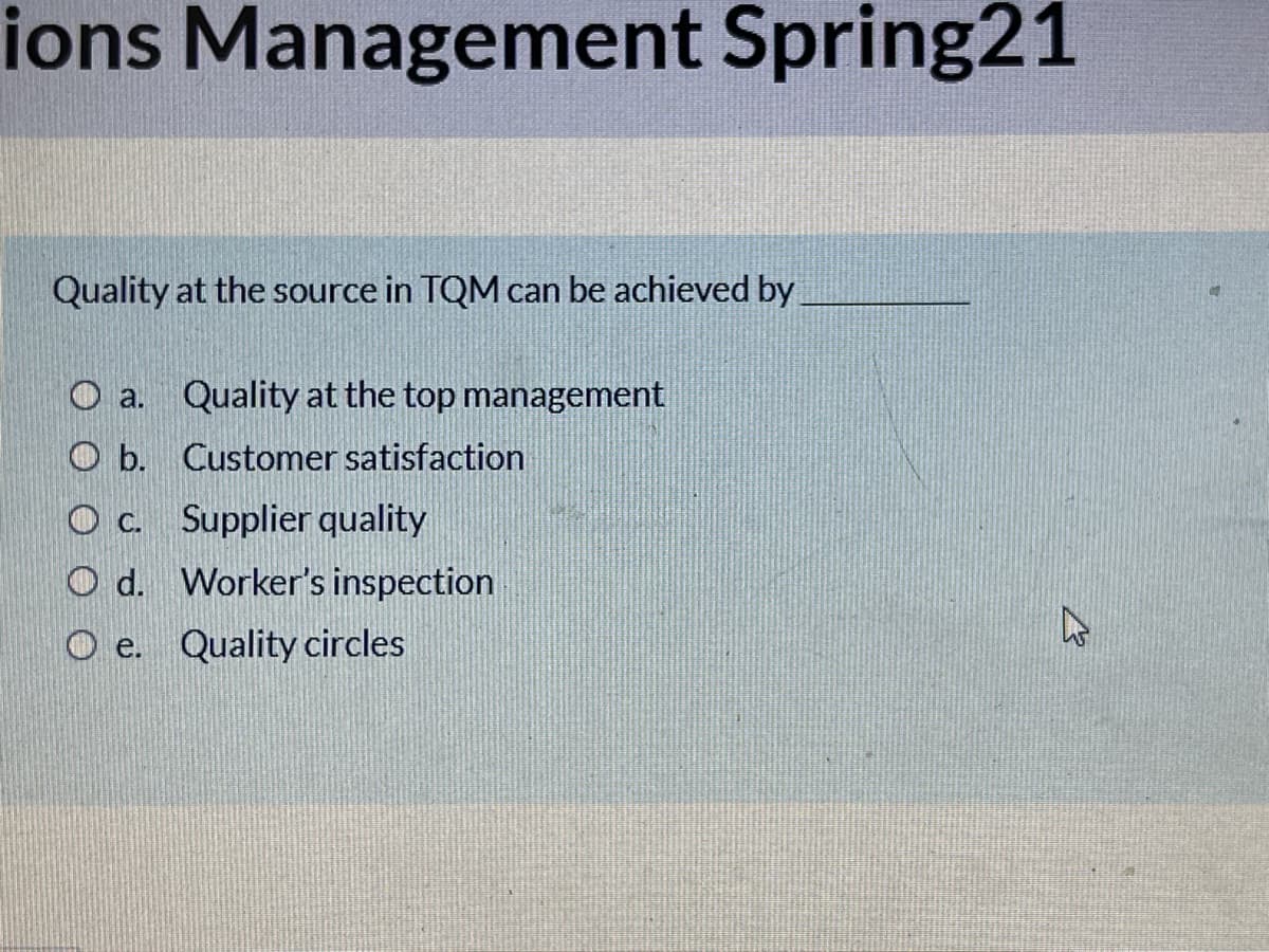 ions Management Spring21
Quality at the source in TQM can be achieved by
O a. Quality at the top management
O b. Customer satisfaction
O c. Supplier quality
O d. Worker's inspection
O e. Quality circles
