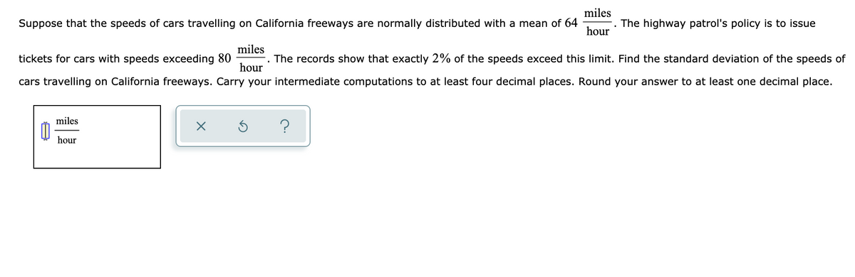 miles
Suppose that the speeds of cars travelling on California freeways are normally distributed with a mean of 64
The highway patrol's policy is to issue
hour
miles
tickets for cars with speeds exceeding 80
The records show that exactly 2% of the speeds exceed this limit. Find the standard deviation of the speeds of
hour
cars travelling on California freeways. Carry your intermediate computations to at least four decimal places. Round your answer to at least one decimal place.
miles
hour
