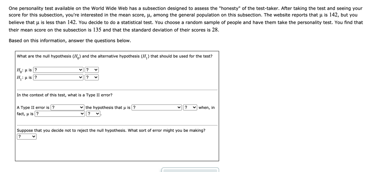 One personality test available on the World Wide Web has a subsection designed to assess the "honesty" of the test-taker. After taking the test and seeing your
score for this subsection, you're interested in the mean score, µ, among the general population on this subsection. The website reports that µ is 142, but you
believe that u is less than 142. You decide to do a statistical test. You choose a random sample of people and have them take the personality test. You find that
their mean score on the subsection is 135 and that the standard deviation of their scores is 28.
Based on this information, answer the questions below.
What are the null hypothesis (H) and the alternative hypothesis (H,) that should be used for the test?
Ho: u is ?
?
|H,: µ is ?
H :
?
In the context of this test, what is a Type II error?
A Type II error is ?
v the hypothesis that u is ?
v when, in
fact, μ is| ?
?
Suppose that you decide not to reject the null hypothesis. What sort of error might you be making?
?
