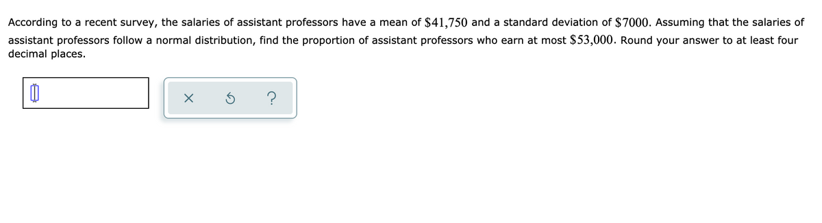 According to a recent survey, the salaries of assistant professors have a mean of $41,750 and a standard deviation of $7000. Assuming that the salaries of
assistant professors follow a normal distribution, find the proportion of assistant professors who earn at most $53,000. Round your answer to at least four
decimal places.
