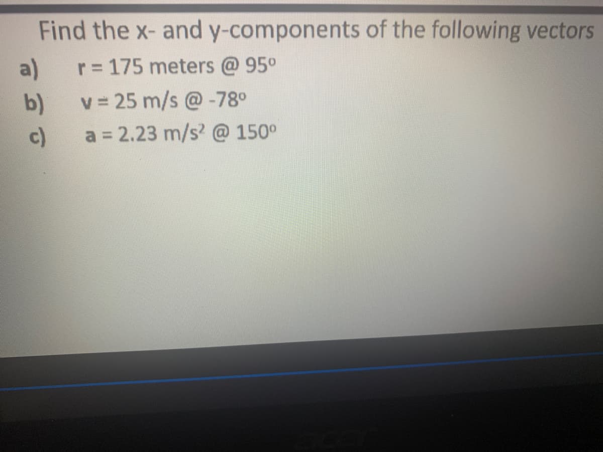 Find the x- and y-components of the following vectors
a)
r= 175 meters @ 95°
b)
v = 25 m/s @-78°
c)
a = 2.23 m/s? @ 150°
%3D
