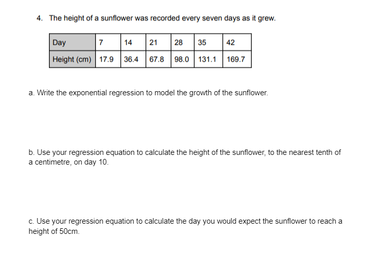4. The height of a sunflower was recorded every seven days as it grew.
35 42
Day
7 14 21 28
Height (cm) 17.9 36.4 67.8 98.0 131.1 169.7
a. Write the exponential regression to model the growth of the sunflower.
b. Use your regression equation to calculate the height of the sunflower, to the nearest tenth of
a centimetre, on day 10.
c. Use your regression equation to calculate the day you would expect the sunflower to reach a
height of 50cm.