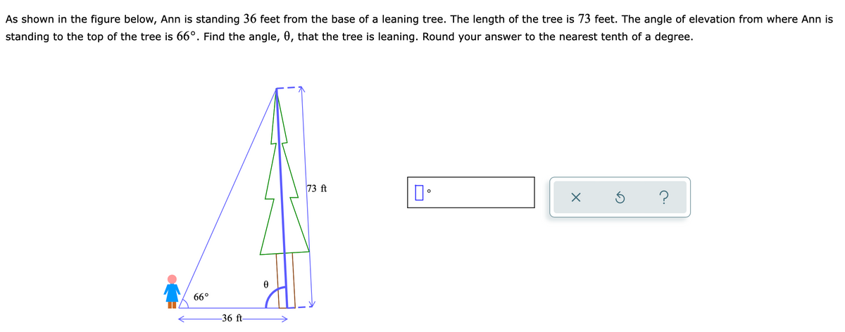 As shown in the figure below, Ann is standing 36 feet from the base of a leaning tree. The length of the tree is 73 feet. The angle of elevation from where Ann is
standing to the top of the tree is 66°. Find the angle, 0, that the tree is leaning. Round your answer to the nearest tenth of a degree.
73 ft
66°
-36 ft-
