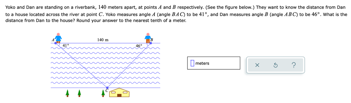 Yoko and Dan are standing on a riverbank, 140 meters apart, at points A and B respectively. (See the figure below.) They want to know the distance from Dan
to a house located across the river at point C. Yoko measures angle A (angle BAC) to be 41°, and Dan measures angle B (angle ABC) to be 46°. What is the
distance from Dan to the house? Round your answer to the nearest tenth of a meter.
140 m
41°
46°
|meters
?
