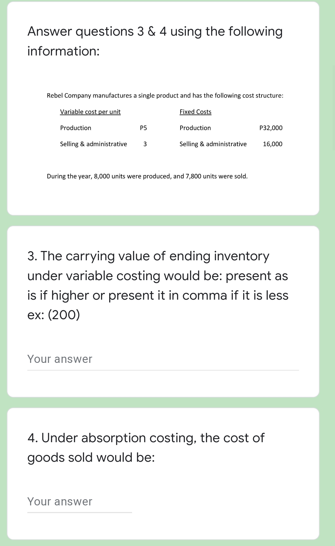 Answer questions 3 & 4 using the following
information:
Rebel Company manufactures a single product and has the following cost structure:
Variable cost per unit
Fixed Costs
Production
Production
P32,000
Selling & administrative
3
Selling & administrative
16,000
During the year, 8,000 units were produced, and 7,800 units were sold.
3. The carrying value of ending inventory
under variable costing would be: present as
is if higher or present it in comma if it is less
ex: (200)
Your answer
4. Under absorption costing, the cost of
goods sold would be:
Your answer
