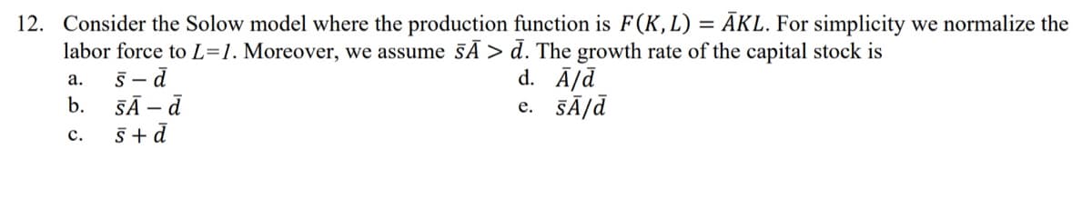 12. Consider the Solow model where the production function is F(K, L) = ĀKL. For simplicity we normalize the
labor force to L=1. Moreover, we assume sÃ> d. The growth rate of the capital stock is
s-d
d. A/d
SĀ - d
e. SÃ/d
s+d
a.
b.
C.
