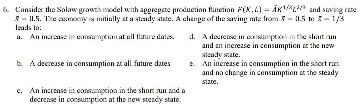 6. Consider the Solow growth model with aggregate production function F(K, L) = ĀK¹/³L²/³ and saving rate
5 = 0.5. The economy is initially at a steady state. A change of the saving rate from 5 = 0.5 to 5 = 1/3
leads to:
a. An increase in consumption at all future dates.
b. A decrease in consumption at all future dates
C.
An increase in consumption in the short run and a
decrease in consumption at the new steady state.
d. A decrease in consumption in the short run
and an increase in consumption at the new
steady state.
e.
An increase in consumption in the short run
and no change in consumption at the steady
state.