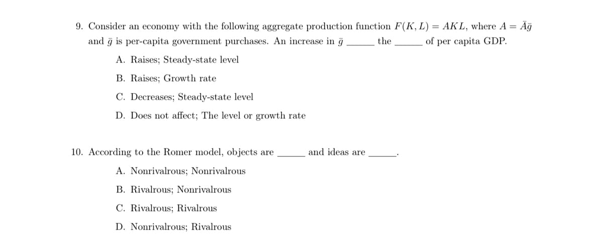 9. Consider an economy with the following aggregate production function F(K, L) = AKL, where A = Ag
the
and ğ is per-capita government purchases. An increase in g
of per capita GDP.
A. Raises; Steady-state level
B. Raises; Growth rate
C. Decreases; Steady-state level
D. Does not affect; The level or growth rate
10. According to the Romer model, objects are
A. Nonrivalrous; Nonrivalrous
B. Rivalrous; Nonrivalrous
C. Rivalrous; Rivalrous
D. Nonrivalrous; Rivalrous
and ideas are