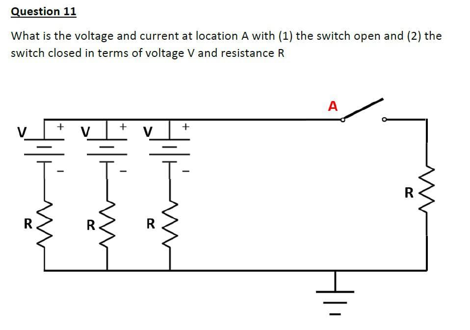 Question 11
What is the voltage and current at location A with (1) the switch open and (2) the
switch closed in terms of voltage V and resistance R
A
+
+
V
V
R
R
R
R
