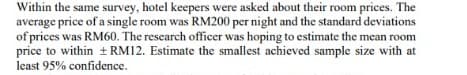 Within the same survey, hotel keepers were asked about their room prices. The
average price of a single room was RM200 per night and the standard deviations
of prices was RM60. The research officer was hoping to estimate the mean room
price to within ± RM12. Estimate the smallest achieved sample size with at
least 95% confidence.
