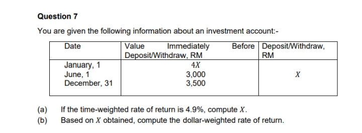Question 7
You are given the following information about an investment account:-
Before DepositWithdraw,
RM
Date
Value
Immediately
Deposit/Withdraw, RM
4X
January, 1
June, 1
December, 31
3,000
3,500
(a)
If the time-weighted rate of return is 4.9%, compute X.
(b)
Based on X obtained, compute the dollar-weighted rate of return.
