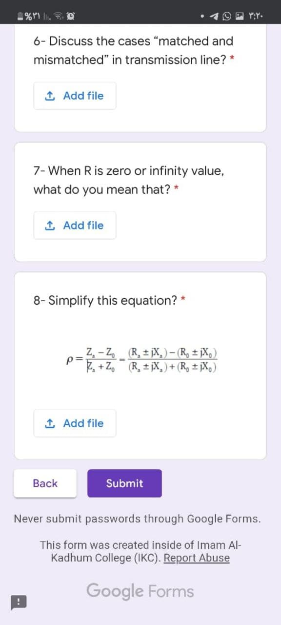 6- Discuss the cases "matched and
mismatched" in transmission line? *
1 Add file
7- When R is zero or infinity value,
what do you mean that? *
1 Add file
8- Simplify this equation? *
Z, – Z (R, ± jX, )- (R, ± jX,)
p=
2. + Z,
%3D
(R, ± jX, ) + (R, ± jX,)
1 Add file
Back
Submit
Never submit passwords through Google Forms.
This form was created inside of Imam Al-
Kadhum College (IKC). Report Abuse
Google Forms
