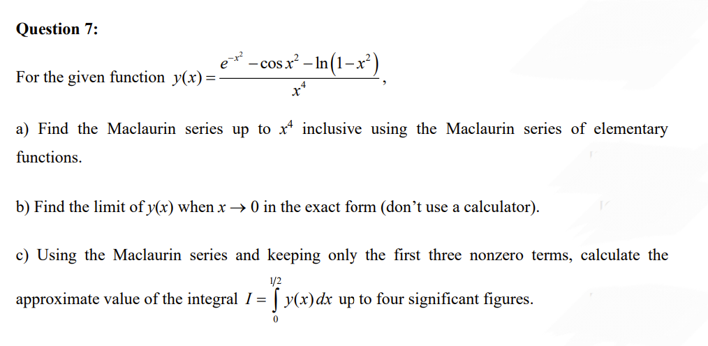 Question 7:
For the given function y(x):
- cos x² - In (1-x²)
a) Find the Maclaurin series up to x inclusive using the Maclaurin series of elementary
functions.
b) Find the limit of y(x) when x → 0 in the exact form (don't use a calculator).
c) Using the Maclaurin series and keeping only the first three nonzero terms, calculate the
1/2
approximate value of the integral I = y(x) dx up to four significant figures.
Tyx
0