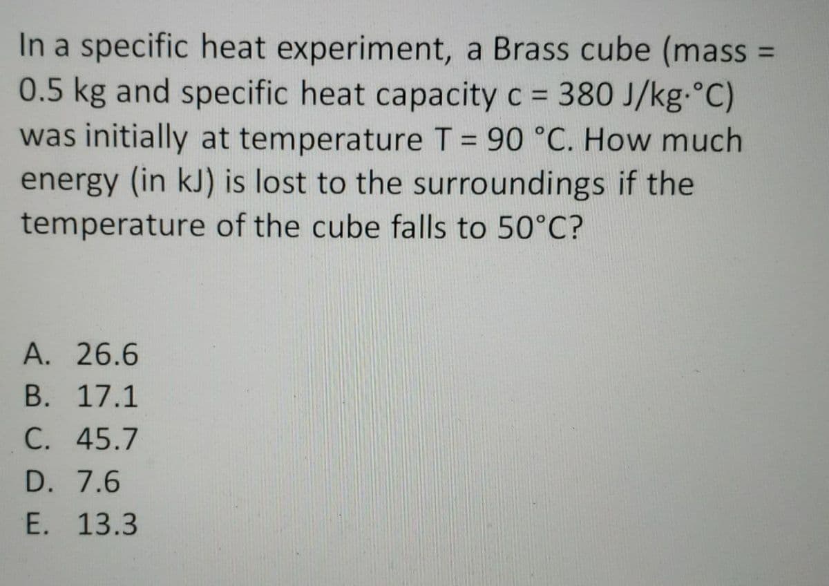 In a specific heat experiment, a Brass cube (mass
0.5 kg and specific heat capacity c = 380 J/kg.°C)
was initially at temperature T = 90 °C. How much
energy (in kJ) is lost to the surroundings if the
temperature of the cube falls to 50°C?
A. 26.6
В. 17.1
С. 45.7
D. 7.6
E. 13.3
