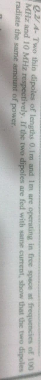 e2 A- Two thin dipoles of lengths 0.Im and Im are operating in free space at frequencies of 100
MHz and 10 MHz respectively, If the two dipoles are fed with same current, show that the two dipoles
radiate the same amount of power.
