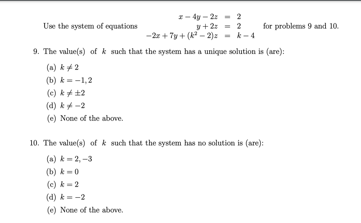 х — 4у — 22
y + 2z
- 2x + 7y + (k² – 2)z
2
-
Use the system of equations
2
for problems 9 and 10.
k – 4
9. The value(s) of k such that the system has a unique solution is (are):
(a) k + 2
(b) k = -1,2
(c) k # ±2
(d) k + –2
(e) None of the above.
10. The value(s) of k such that the system has no solution is (are):
(а) k %3D 2, —3
(b) k = 0
(c) k = 2
(d) k = -2
(e) None of the above.
