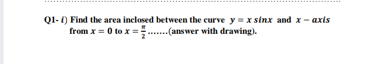 Q1- i) Find the area inclosed between the curve y = x sinx and x - axis
from x = 0 to x = =
..(answer with drawing).
