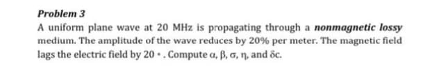 Problem 3
A uniform plane wave at 20 MHz is propagating through a nonmagnetic lossy
medium. The amplitude of the wave reduces by 20% per meter. The magnetic field
lags the electric field by 20 • . Compute a, ß, G, n, and dc.
