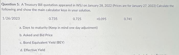 Question 5: A Treasury Bill quotation appeared in WSJ on January 28, 2022 (Prices are for January 27, 2022) Calculate the
following and show the main calculator keys in your solution.
1/26/2023
0.735
0.725
+0.095
0.741
a. Days to maturity (Keep in mind one day adjustment)
b. Asked and Bid Price
c. Bond Equivalent Yield (BEY)
d. Effective Yield
