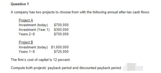 Question 1
A company has two projects to choose from with the following annual after-tax cash flows:
Project A
Investment (today) $700,000
Investment (Year 1) $300,000
Years 2-8
S700,000
Project B
Investment (today) $1,600,000
Years 1-8
S725,000
The firm's cost of capital is 12 percent.
Compute both projects' payback period and discounted payback period.
