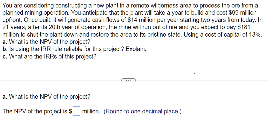 You are considering constructing a new plant in a remote wilderness area to process the ore from a
planned mining operation. You anticipate that the plant will take a year to build and cost $99 million
upfront. Once built, it will generate cash flows of $14 million per year starting two years from today. In
21 years, after its 20th year of operation, the mine will run out of ore and you expect to pay $181
million to shut the plant down and restore the area to its pristine state. Using a cost of capital of 13%:
a. What is the NPV of the project?
b. Is using the IRR rule reliable for this project? Explain.
c. What are the IRRS of this project?
...
a. What is the NPV of the project?
The NPV of the project is $
million. (Round to one decimal place.)
