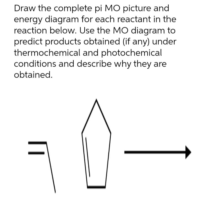 Draw the complete pi MO picture and
energy diagram for each reactant in the
reaction below. Use the MO diagram to
predict products obtained (if any) under
thermochemical and photochemical
conditions and describe why they are
obtained.
