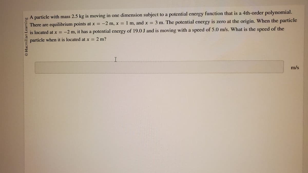 Macmillan Learning
A particle with mass 2.5 kg is moving in one dimension subject to a potential energy function that is a 4th-order polynomial.
There are equilibrium points at x = -2 m, x = 1 m, and x = 3 m. The potential energy is zero at the origin. When the particle
is located at x = -2 m, it has a potential energy of 19.0 J and is moving with a speed of 5.0 m/s. What is the speed of the
particle when it is located at x =
x = 2 m?
I
m/s