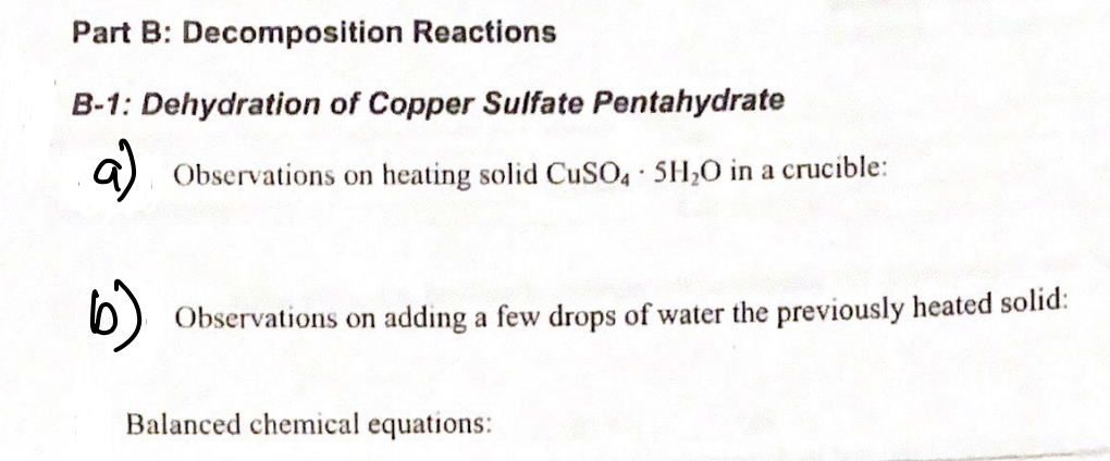 Part B: Decomposition Reactions
B-1: Dehydration of Copper Sulfate Pentahydrate
a)
Observations on heating solid CuSO SH,0 in a crucible:
6)
Observations on adding a few drops of water the previously heated solid:
Balanced chemical equations:

