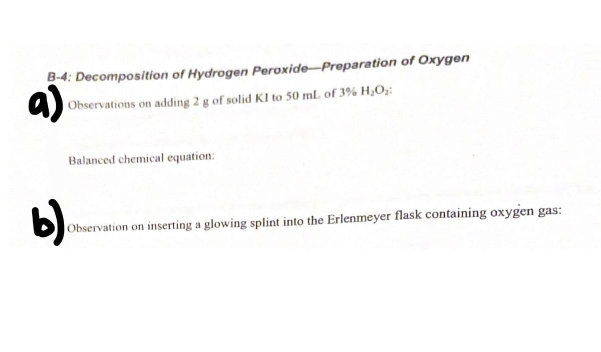 B-4: Decomposition of Hydrogen Peroxide-Preparation of Oxygen
a)
Observations on adding 2 g of solid KI to 50 mL of 3% H;Oz:
Balanced chemical equation:
b)
Observation on inserting a glowing splint into the Erlenmeyer flask containing oxygen gas:
