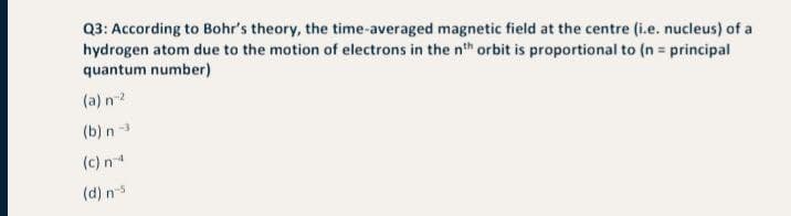 Q3: According to Bohr's theory, the time-averaged magnetic field at the centre (i.e. nucleus) of a
hydrogen atom due to the motion of electrons in the nth orbit is proportional to (n = principal
quantum number)
(a) n-2
(b) n 3
(c) n
(d) n
