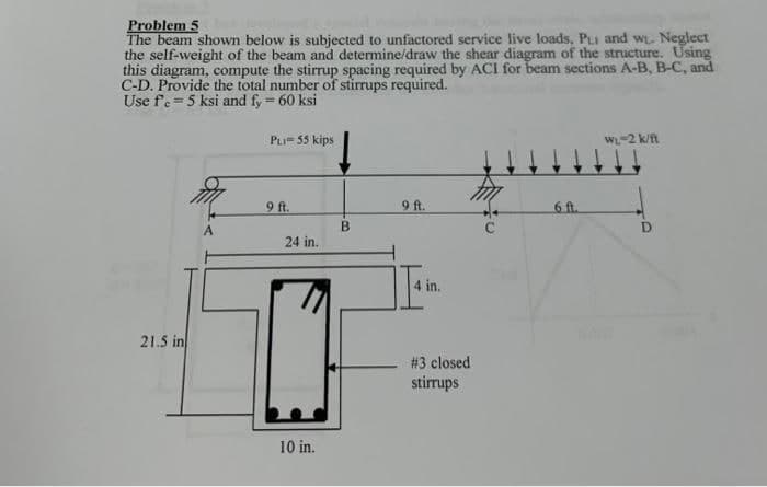 Problem 5
The beam shown below is subjected to unfactored service live loads, PuI and w₁. Neglect
the self-weight of the beam and determine/draw the shear diagram of the structure. Using
this diagram, compute the stirrup spacing required by ACI for beam sections A-B, B-C, and
C-D. Provide the total number of stirrups required.
Use fe= 5 ksi and fy = 60 ksi
21.5 in
PLI= 55 kips
9 ft.
24 in.
10 in.
B
9 ft.
4 in.
# 3 closed
stirrups
6 ft.
WL-2 k/ft
D