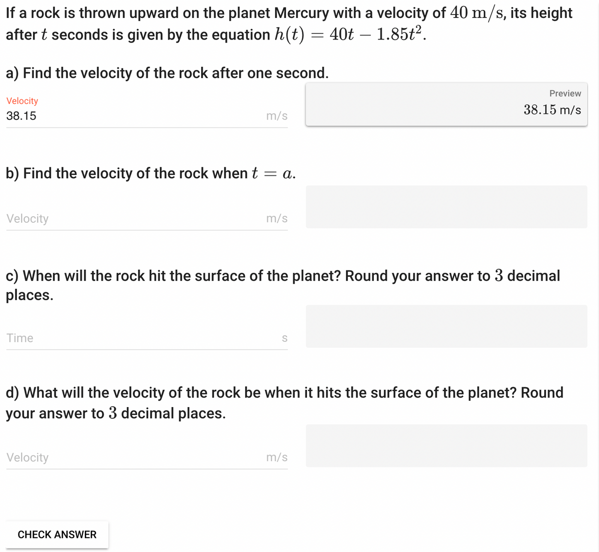 If a rock is thrown upward on the planet Mercury with a velocity of 40 m/s, its height
after t seconds is given by the equation h(t) = 40t 1.85t².
a) Find the velocity of the rock after one second.
Velocity
38.15
b) Find the velocity of the rock when t = a.
Velocity
Time
m/s
c) When will the rock hit the surface of the planet? Round your answer to 3 decimal
places.
Velocity
m/s
CHECK ANSWER
S
d) What will the velocity of the rock be when it hits the surface of the planet? Round
your answer to 3 decimal places.
Preview
38.15 m/s
m/s