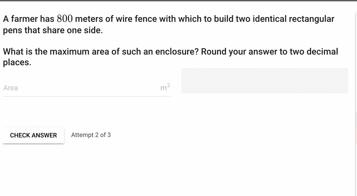 A farmer has 800 meters of wire fence with which to build two identical rectangular
pens that share one side.
What is the maximum area of such an enclosure? Round your answer to two decimal
places.
Area
CHECK ANSWER Attempt 2 of 3
m²