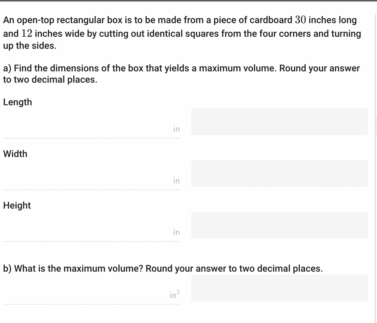 An open-top rectangular box is to be made from a piece of cardboard 30 inches long
and 12 inches wide by cutting out identical squares from the four corners and turning
up the sides.
a) Find the dimensions of the box that yields a maximum volume. Round your answer
to two decimal places.
Length
Width
Height
in
in
in
b) What is the maximum volume? Round your answer to two decimal places.
in ³