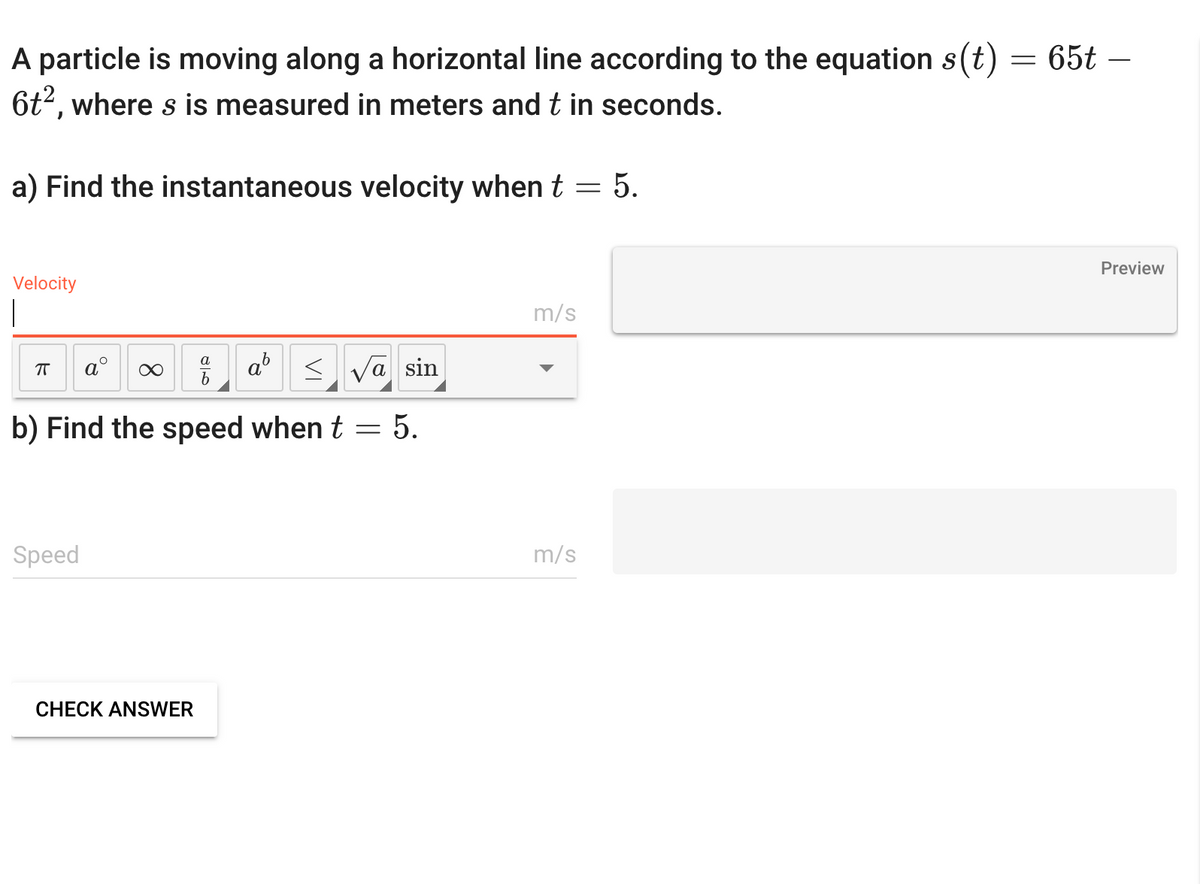 A particle is moving along a horizontal line according to the equation s(t) = 65t -
6t², where s is measured in meters and t in seconds.
a) Find the instantaneous velocity when t = 5.
Velocity
ㅠ
<√a sin
b) Find the speed when t = 5.
Speed
∞
a
b
CHECK ANSWER
m/s
m/s
Preview