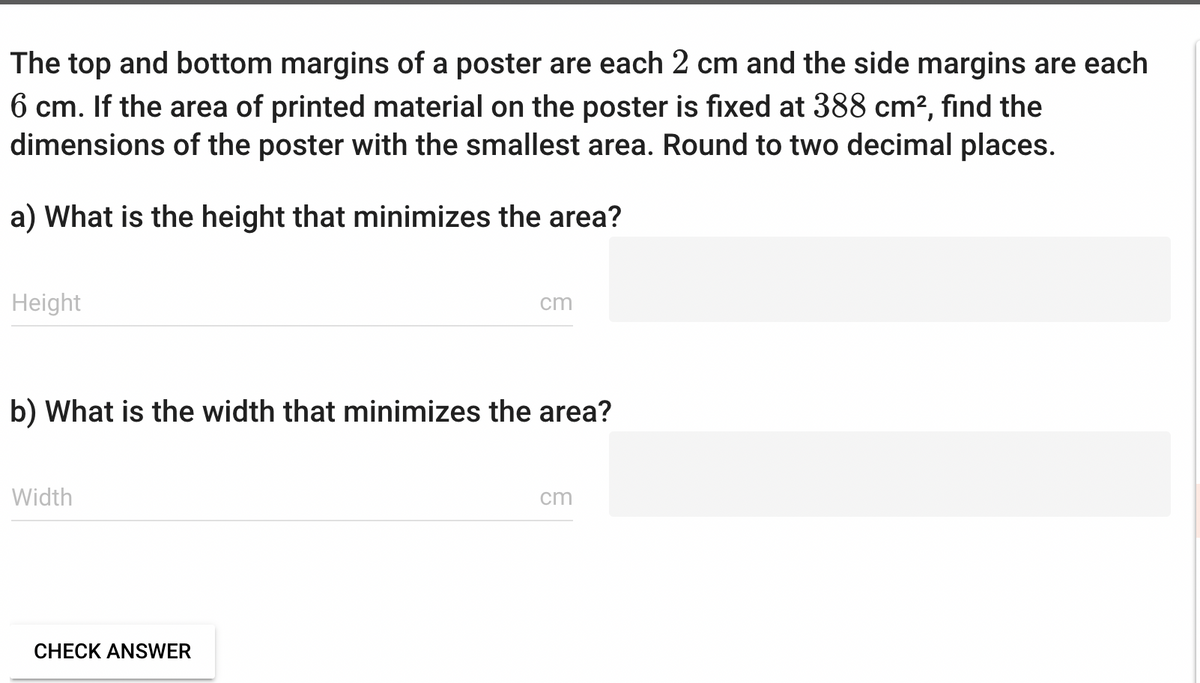 The top and bottom margins of a poster are each 2 cm and the side margins are each
6 cm. If the area of printed material on the poster is fixed at 388 cm², find the
dimensions of the poster with the smallest area. Round to two decimal places.
a) What is the height that minimizes the area?
Height
b) What is the width that minimizes the area?
Width
cm
CHECK ANSWER
cm